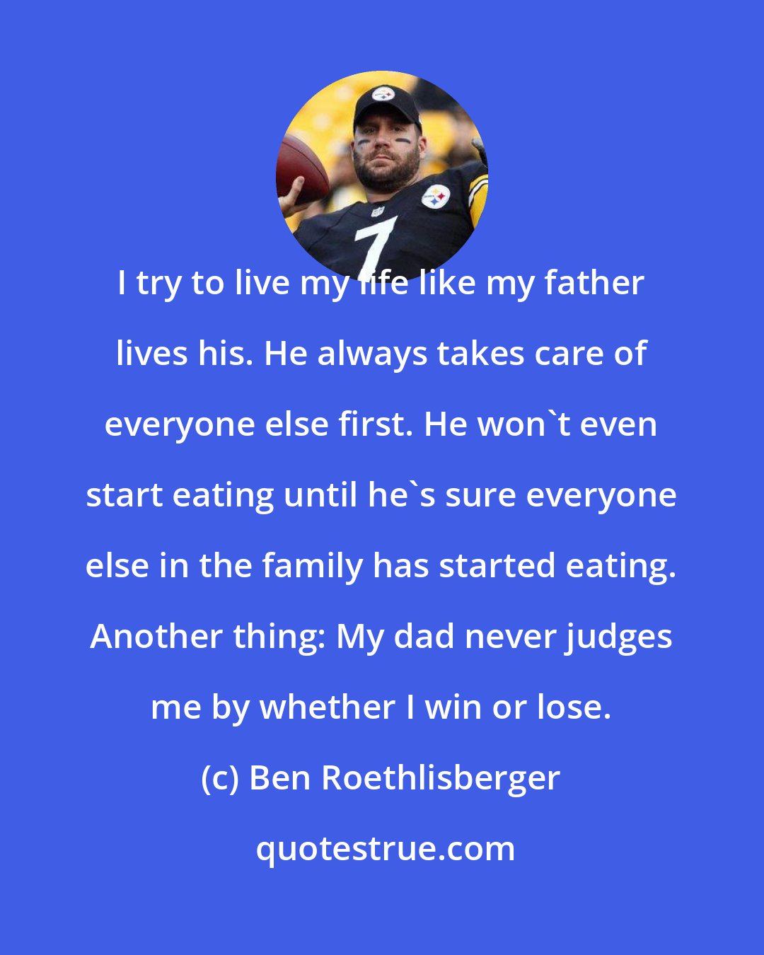 Ben Roethlisberger: I try to live my life like my father lives his. He always takes care of everyone else first. He won't even start eating until he's sure everyone else in the family has started eating. Another thing: My dad never judges me by whether I win or lose.