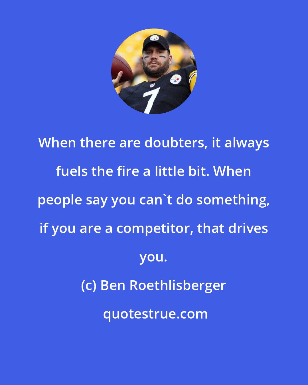 Ben Roethlisberger: When there are doubters, it always fuels the fire a little bit. When people say you can't do something, if you are a competitor, that drives you.