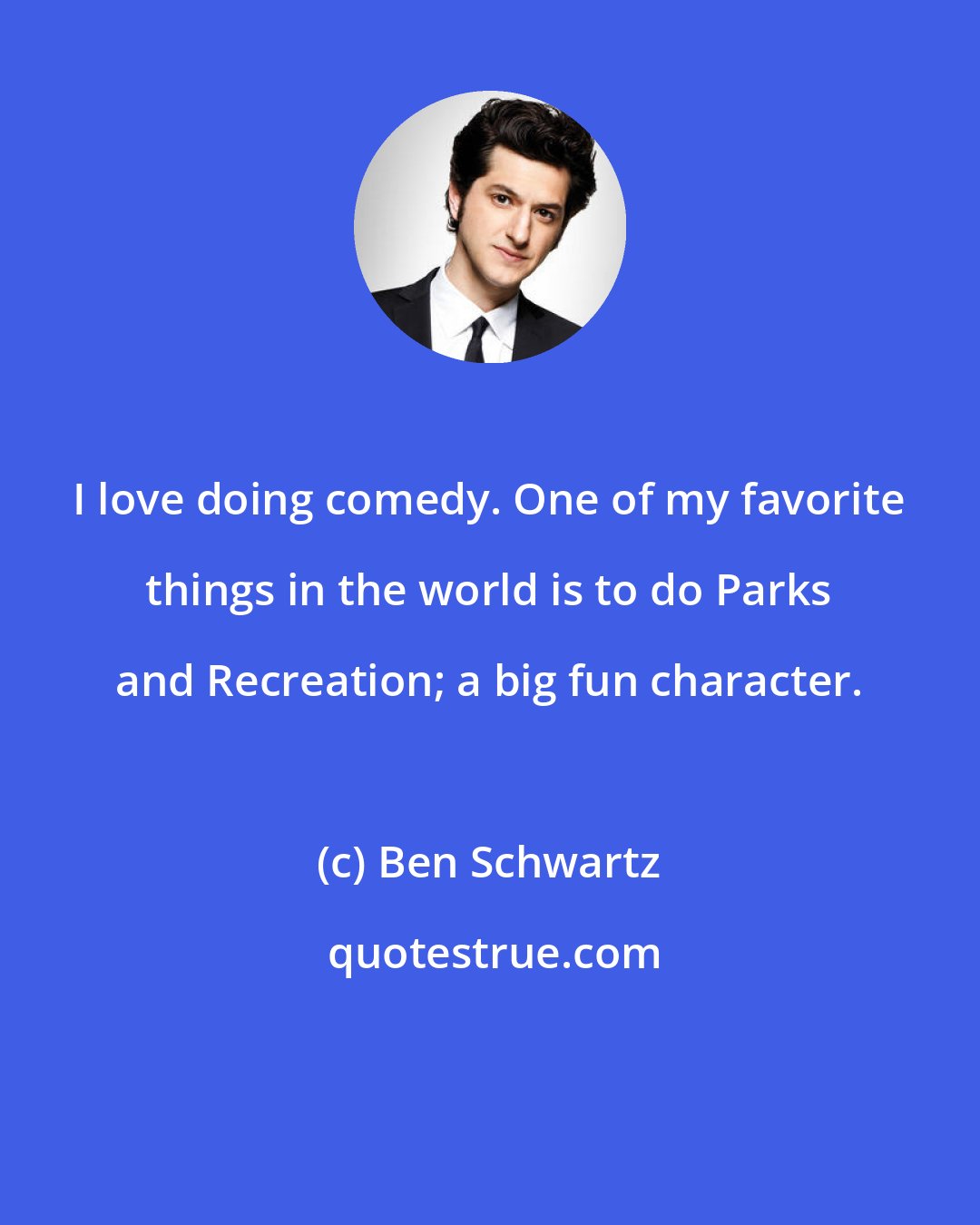 Ben Schwartz: I love doing comedy. One of my favorite things in the world is to do Parks and Recreation; a big fun character.