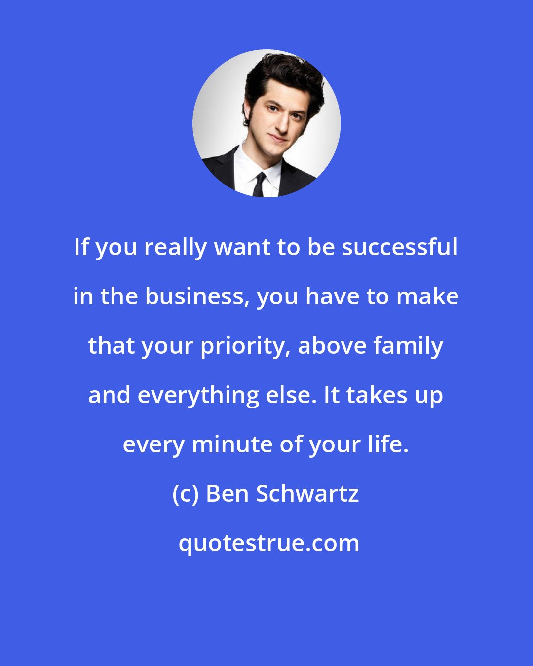 Ben Schwartz: If you really want to be successful in the business, you have to make that your priority, above family and everything else. It takes up every minute of your life.