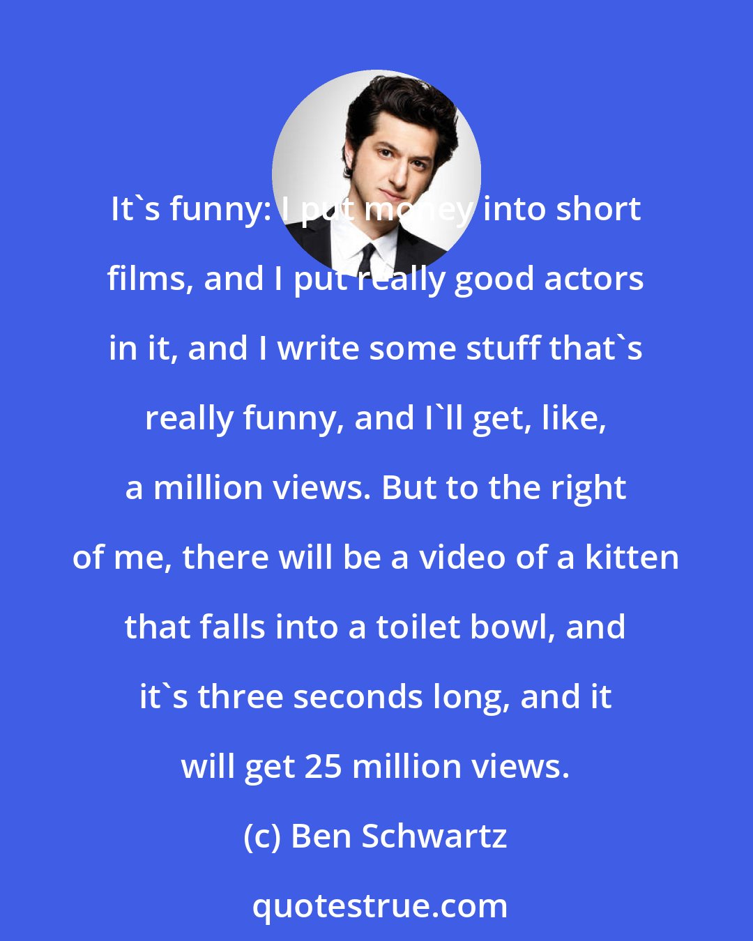 Ben Schwartz: It's funny: I put money into short films, and I put really good actors in it, and I write some stuff that's really funny, and I'll get, like, a million views. But to the right of me, there will be a video of a kitten that falls into a toilet bowl, and it's three seconds long, and it will get 25 million views.