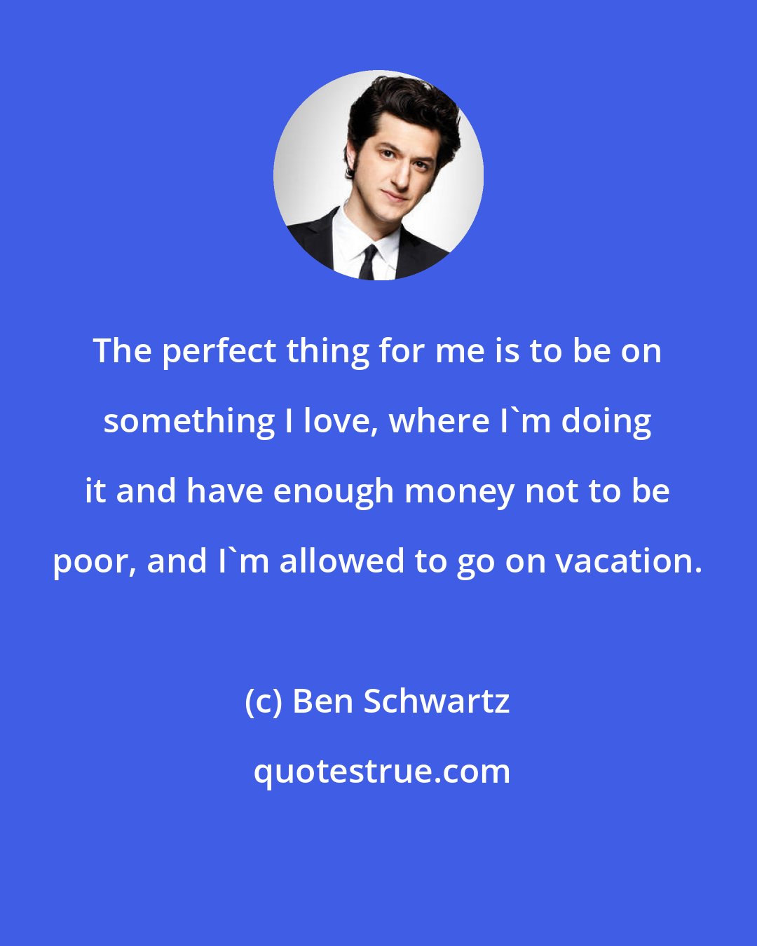 Ben Schwartz: The perfect thing for me is to be on something I love, where I'm doing it and have enough money not to be poor, and I'm allowed to go on vacation.