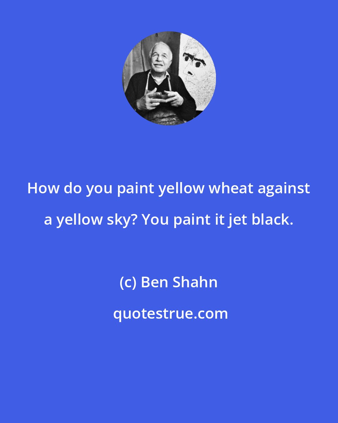 Ben Shahn: How do you paint yellow wheat against a yellow sky? You paint it jet black.