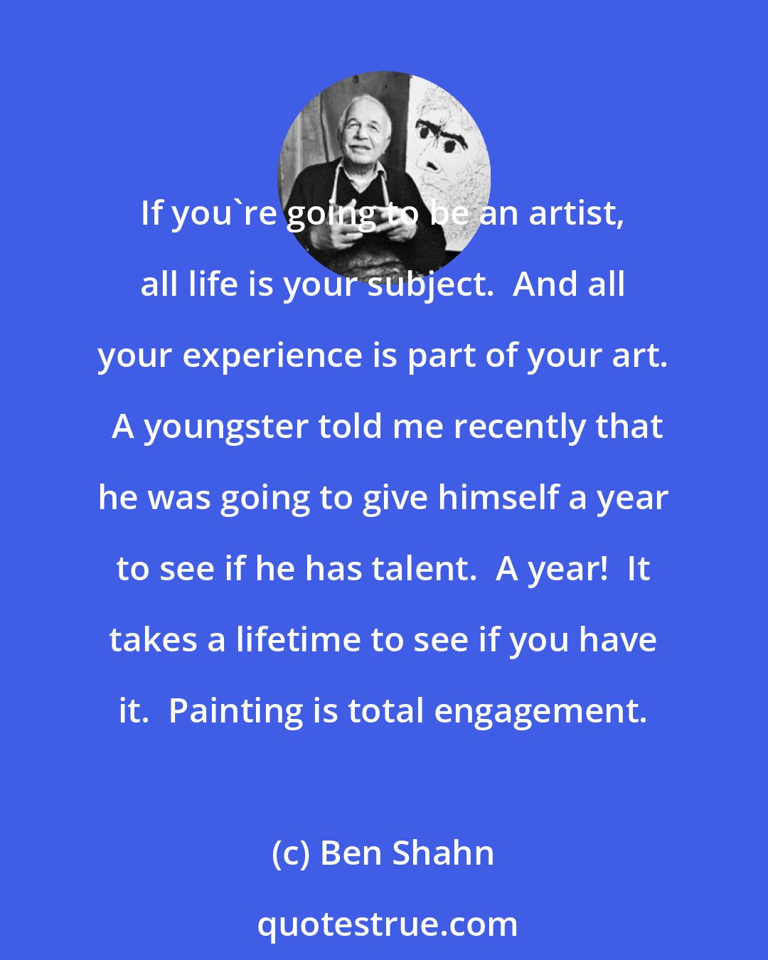 Ben Shahn: If you're going to be an artist, all life is your subject.  And all your experience is part of your art.  A youngster told me recently that he was going to give himself a year to see if he has talent.  A year!  It takes a lifetime to see if you have it.  Painting is total engagement.