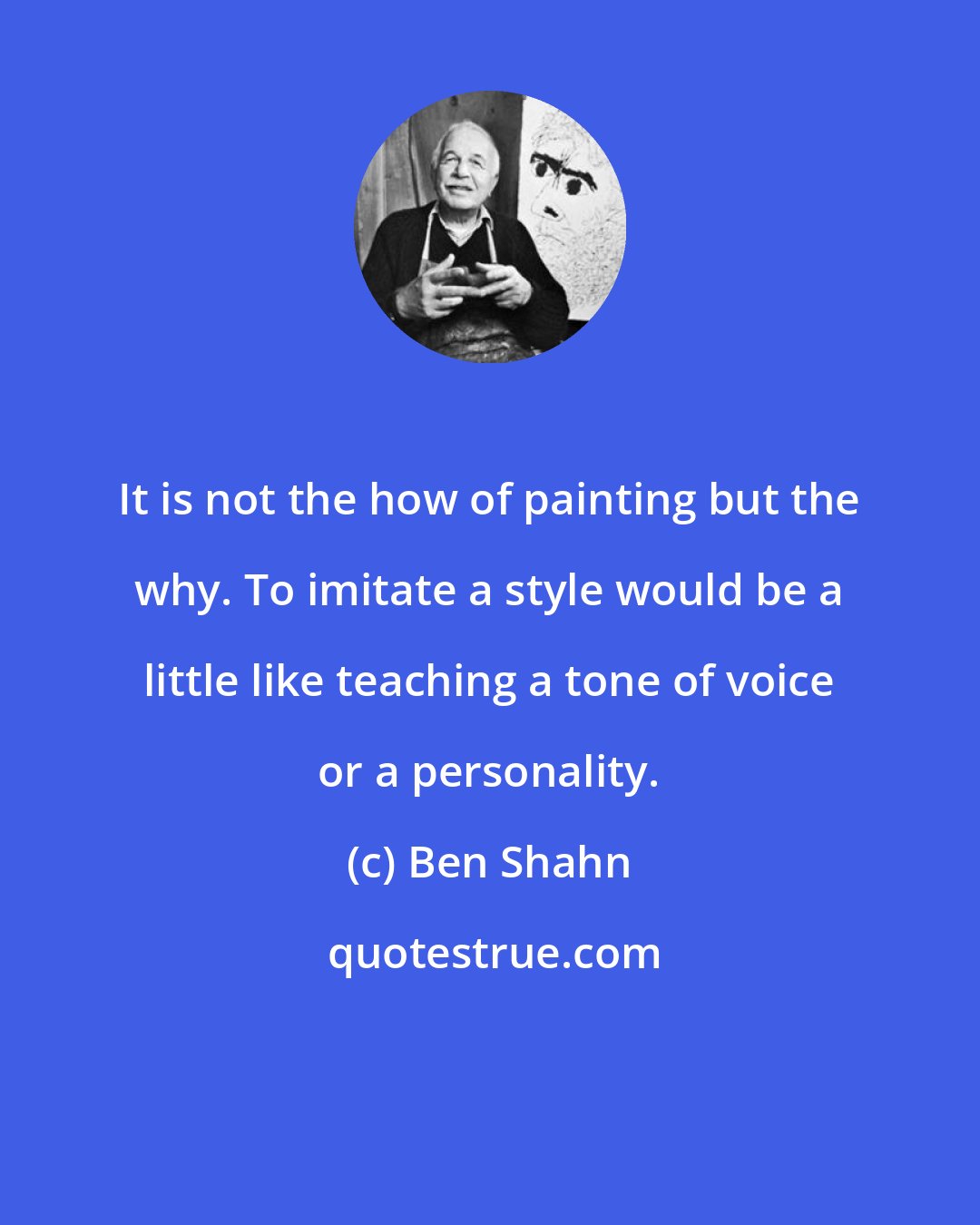 Ben Shahn: It is not the how of painting but the why. To imitate a style would be a little like teaching a tone of voice or a personality.