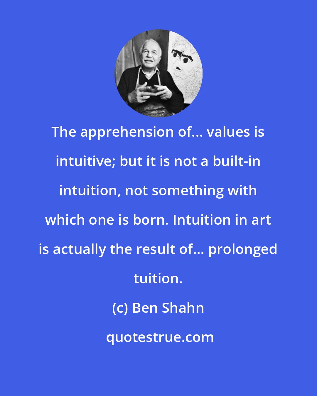 Ben Shahn: The apprehension of... values is intuitive; but it is not a built-in intuition, not something with which one is born. Intuition in art is actually the result of... prolonged tuition.