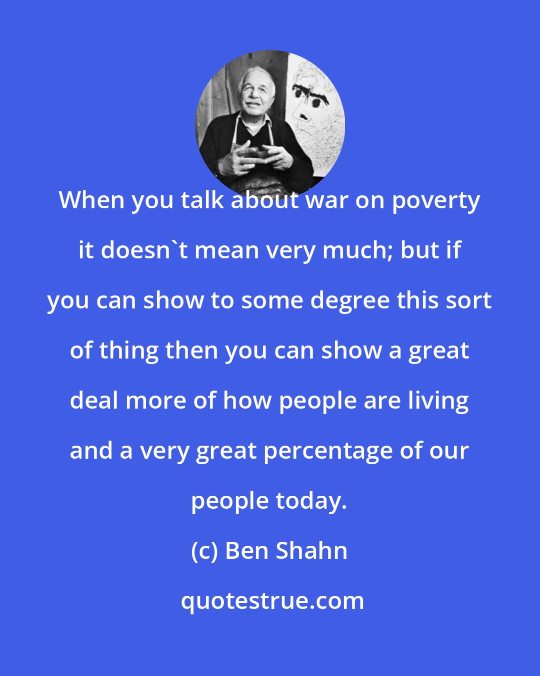 Ben Shahn: When you talk about war on poverty it doesn't mean very much; but if you can show to some degree this sort of thing then you can show a great deal more of how people are living and a very great percentage of our people today.