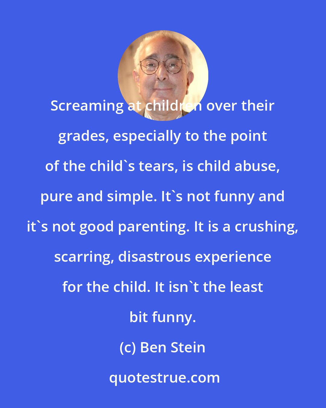 Ben Stein: Screaming at children over their grades, especially to the point of the child's tears, is child abuse, pure and simple. It's not funny and it's not good parenting. It is a crushing, scarring, disastrous experience for the child. It isn't the least bit funny.