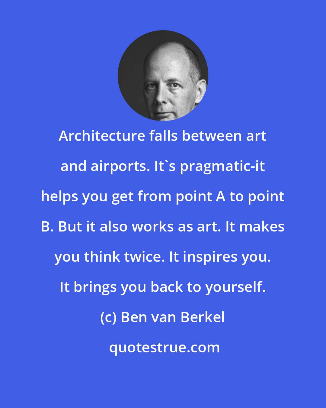 Ben van Berkel: Architecture falls between art and airports. It's pragmatic-it helps you get from point A to point B. But it also works as art. It makes you think twice. It inspires you. It brings you back to yourself.