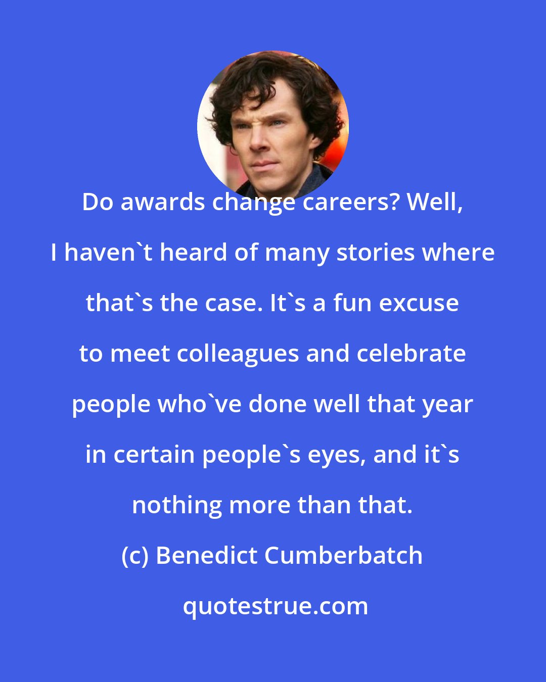 Benedict Cumberbatch: Do awards change careers? Well, I haven't heard of many stories where that's the case. It's a fun excuse to meet colleagues and celebrate people who've done well that year in certain people's eyes, and it's nothing more than that.