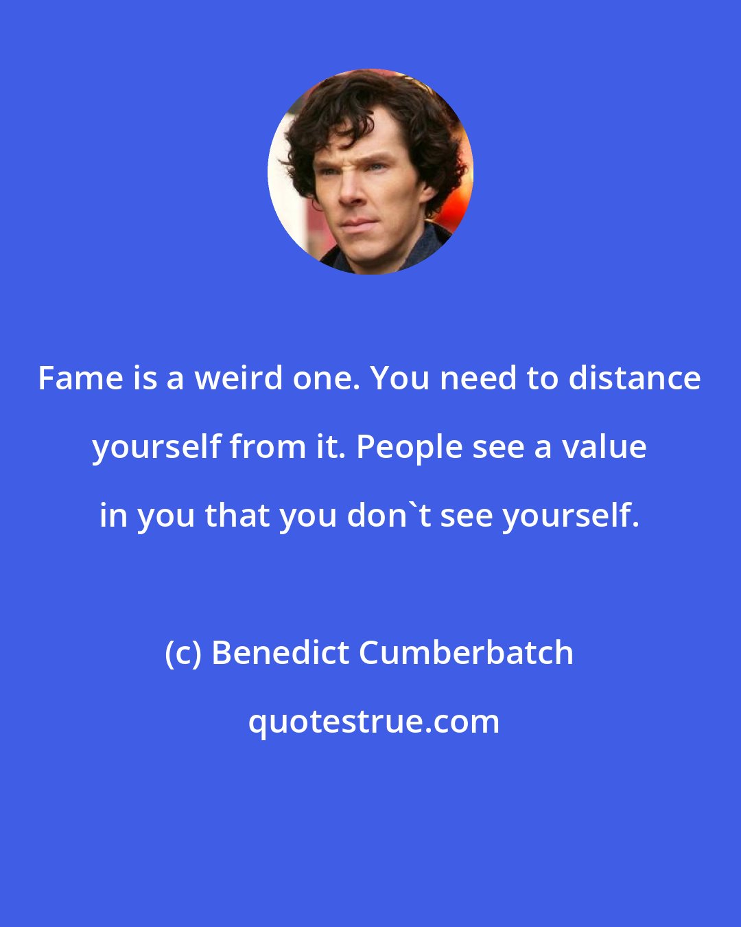 Benedict Cumberbatch: Fame is a weird one. You need to distance yourself from it. People see a value in you that you don't see yourself.