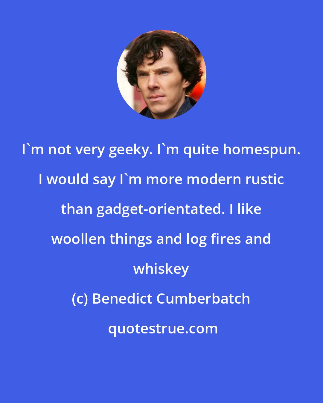 Benedict Cumberbatch: I'm not very geeky. I'm quite homespun. I would say I'm more modern rustic than gadget-orientated. I like woollen things and log fires and whiskey