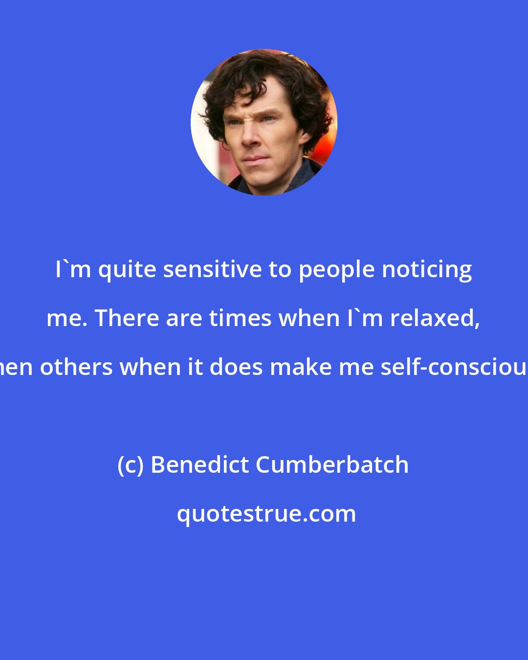 Benedict Cumberbatch: I'm quite sensitive to people noticing me. There are times when I'm relaxed, then others when it does make me self-conscious.