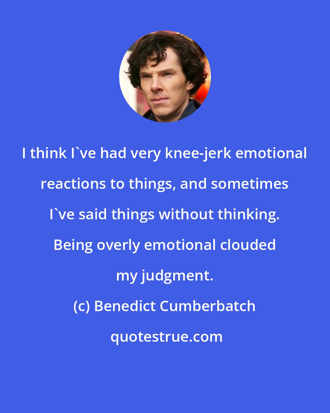 Benedict Cumberbatch: I think I've had very knee-jerk emotional reactions to things, and sometimes I've said things without thinking. Being overly emotional clouded my judgment.