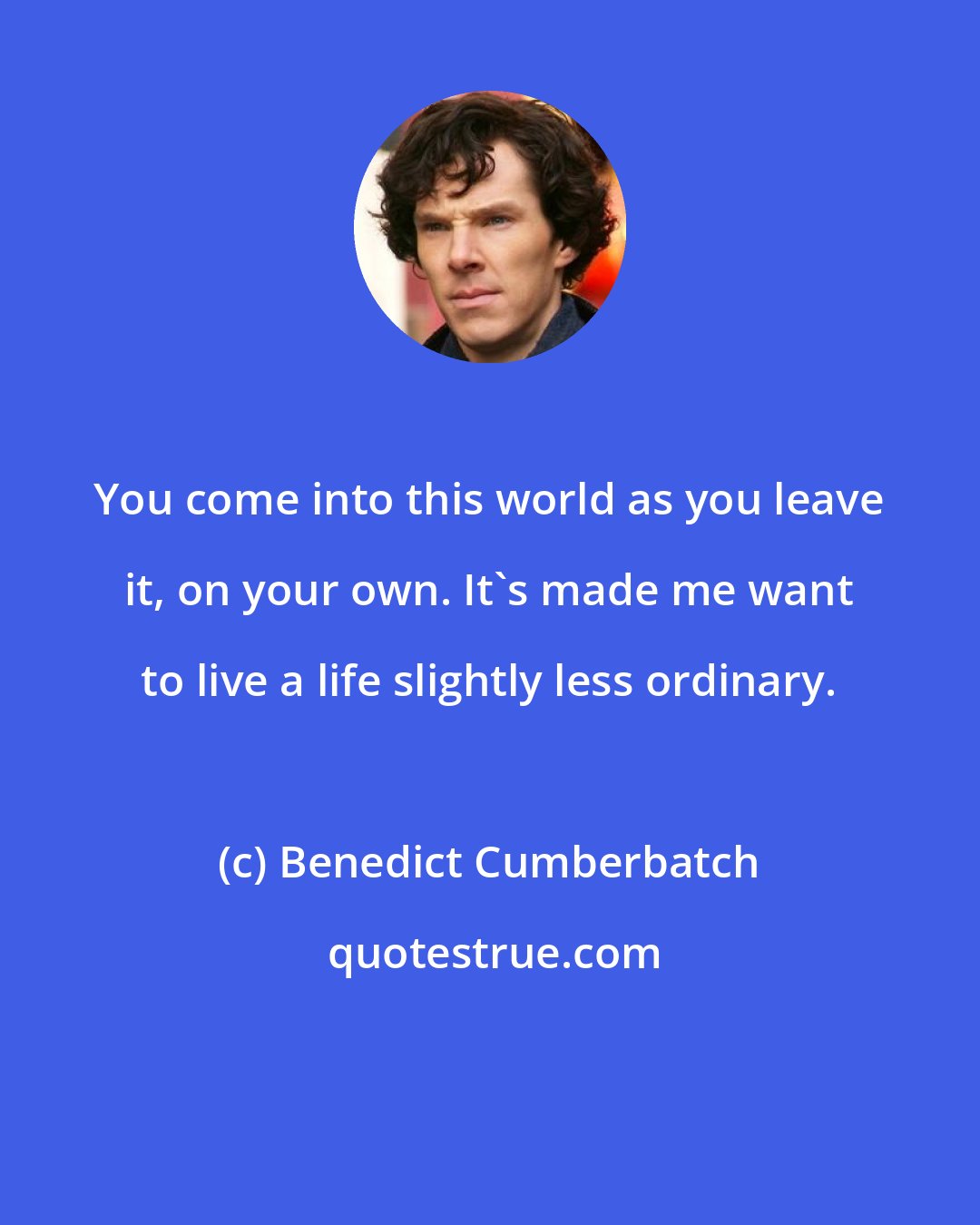 Benedict Cumberbatch: You come into this world as you leave it, on your own. It's made me want to live a life slightly less ordinary.