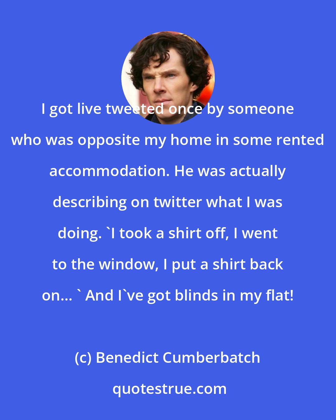Benedict Cumberbatch: I got live tweeted once by someone who was opposite my home in some rented accommodation. He was actually describing on twitter what I was doing. 'I took a shirt off, I went to the window, I put a shirt back on... ' And I've got blinds in my flat!