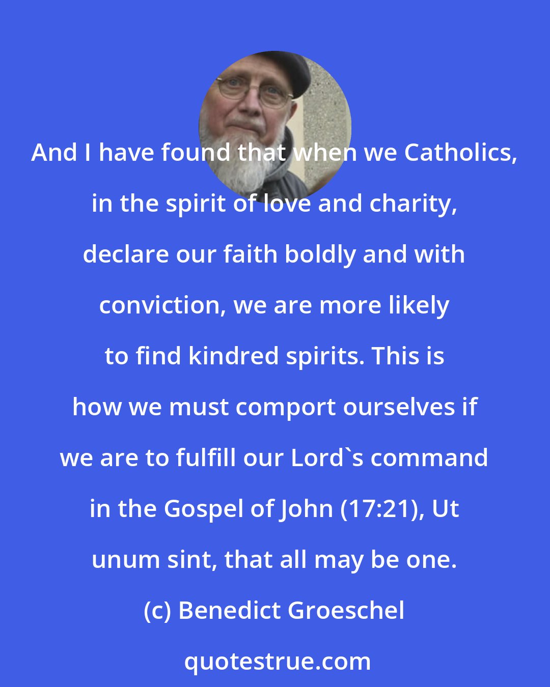 Benedict Groeschel: And I have found that when we Catholics, in the spirit of love and charity, declare our faith boldly and with conviction, we are more likely to find kindred spirits. This is how we must comport ourselves if we are to fulfill our Lord's command in the Gospel of John (17:21), Ut unum sint, that all may be one.