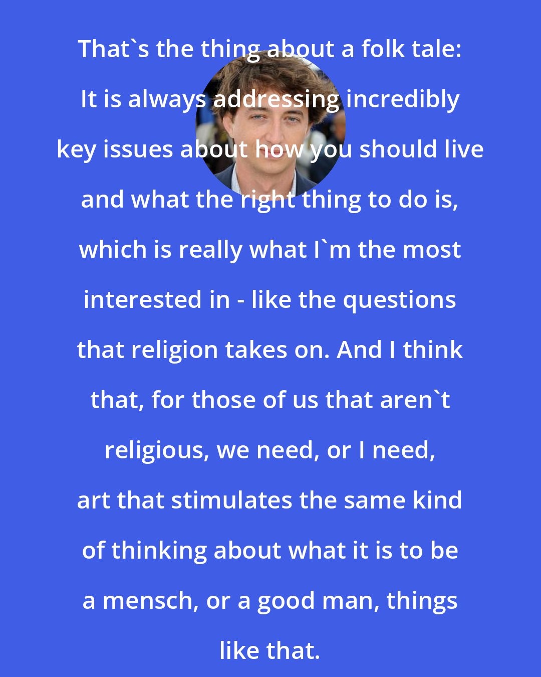 Benh Zeitlin: That's the thing about a folk tale: It is always addressing incredibly key issues about how you should live and what the right thing to do is, which is really what I'm the most interested in - like the questions that religion takes on. And I think that, for those of us that aren't religious, we need, or I need, art that stimulates the same kind of thinking about what it is to be a mensch, or a good man, things like that.