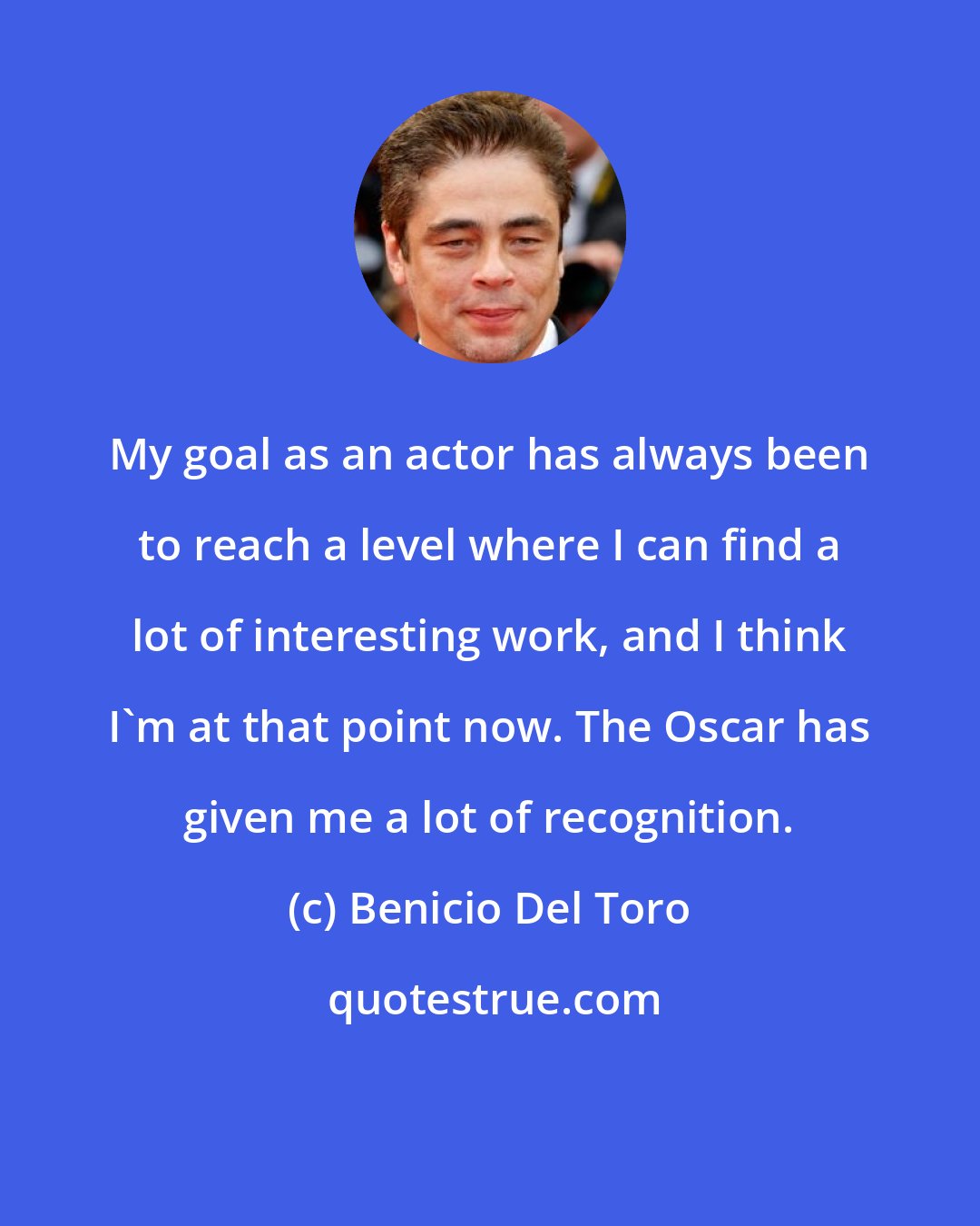 Benicio Del Toro: My goal as an actor has always been to reach a level where I can find a lot of interesting work, and I think I'm at that point now. The Oscar has given me a lot of recognition.