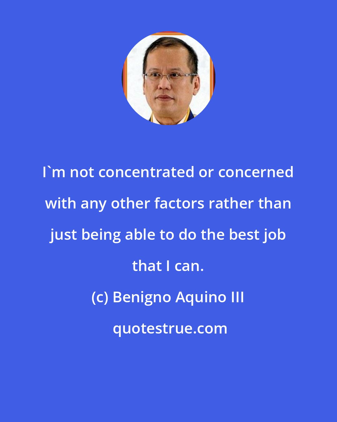 Benigno Aquino III: I'm not concentrated or concerned with any other factors rather than just being able to do the best job that I can.