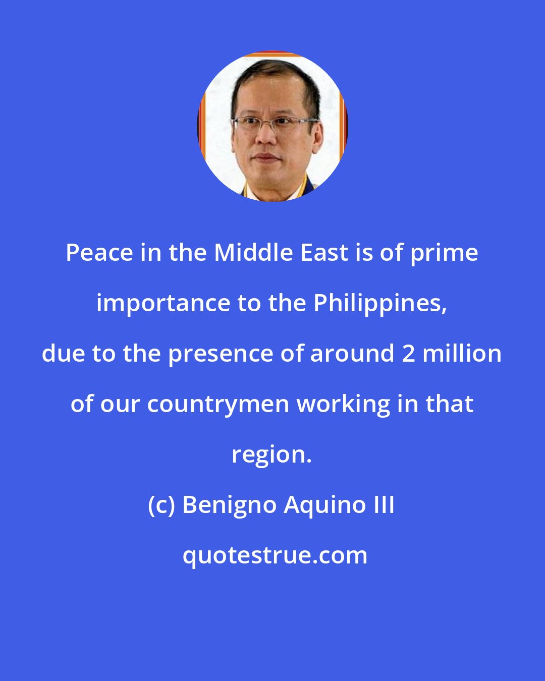 Benigno Aquino III: Peace in the Middle East is of prime importance to the Philippines, due to the presence of around 2 million of our countrymen working in that region.
