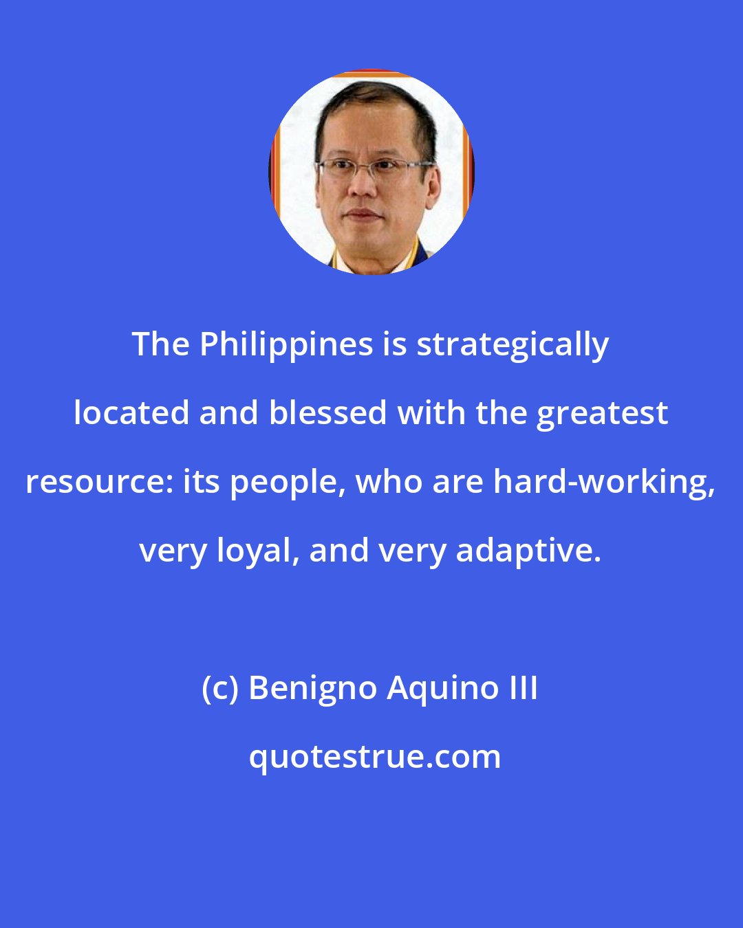 Benigno Aquino III: The Philippines is strategically located and blessed with the greatest resource: its people, who are hard-working, very loyal, and very adaptive.