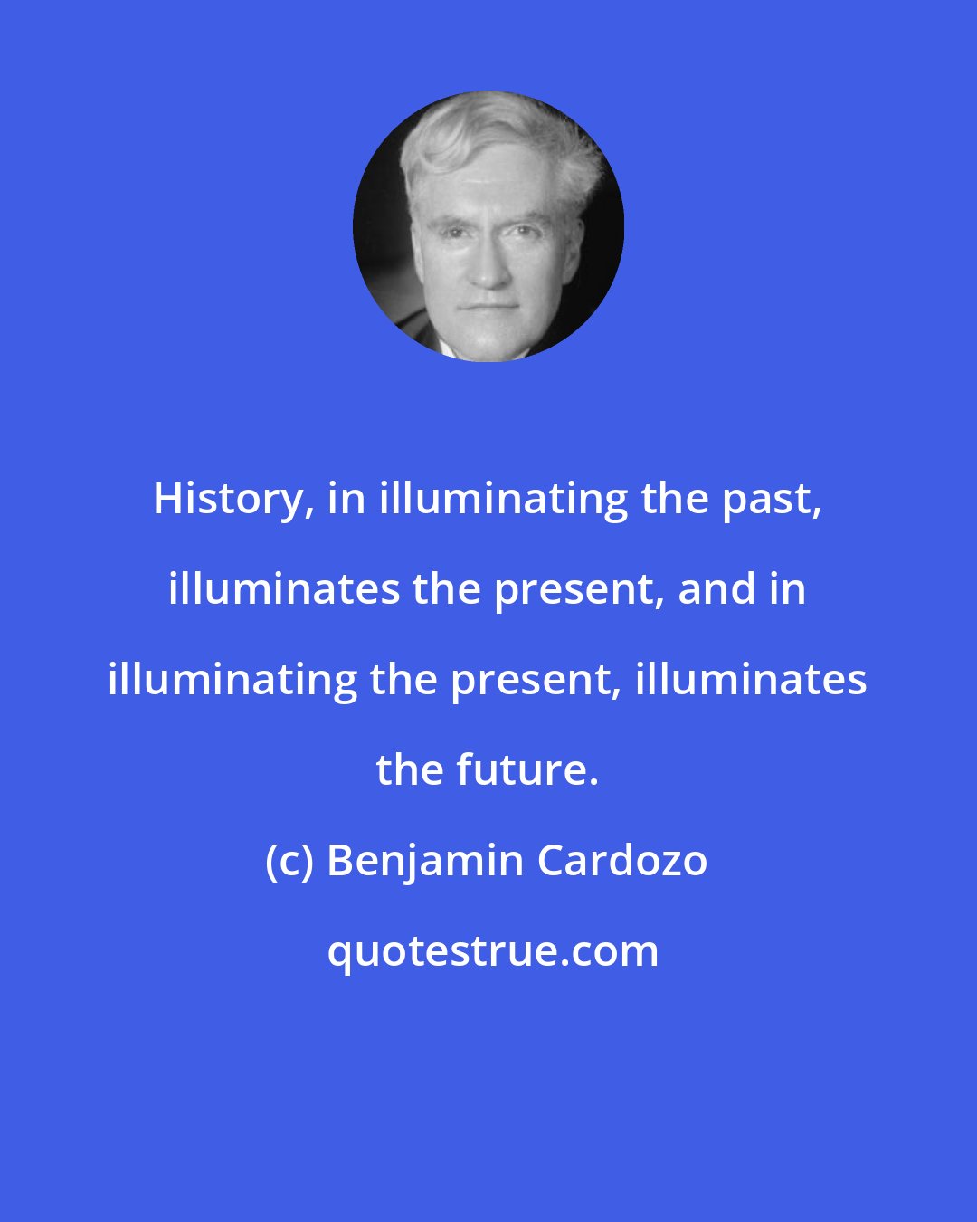 Benjamin Cardozo: History, in illuminating the past, illuminates the present, and in illuminating the present, illuminates the future.