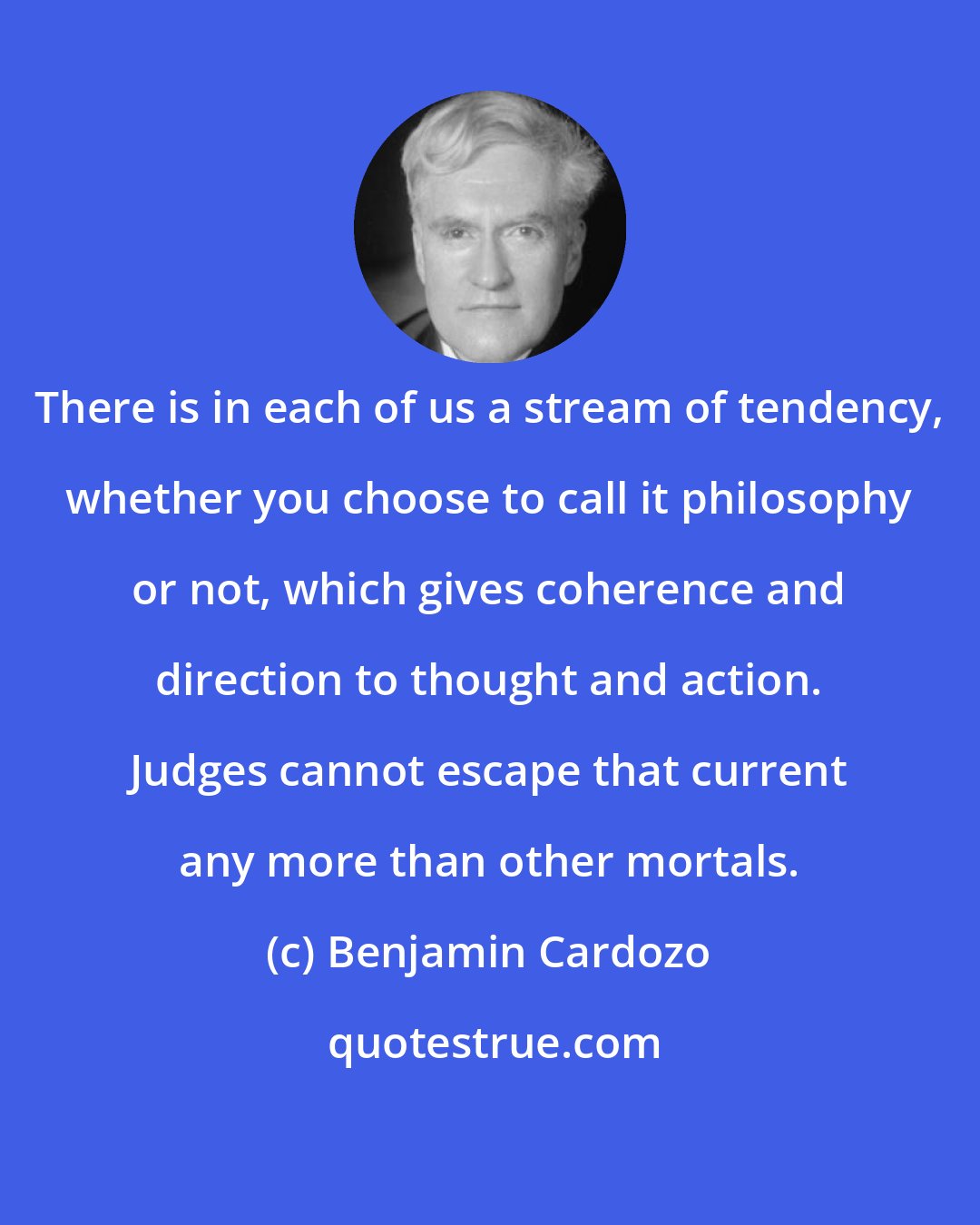 Benjamin Cardozo: There is in each of us a stream of tendency, whether you choose to call it philosophy or not, which gives coherence and direction to thought and action. Judges cannot escape that current any more than other mortals.