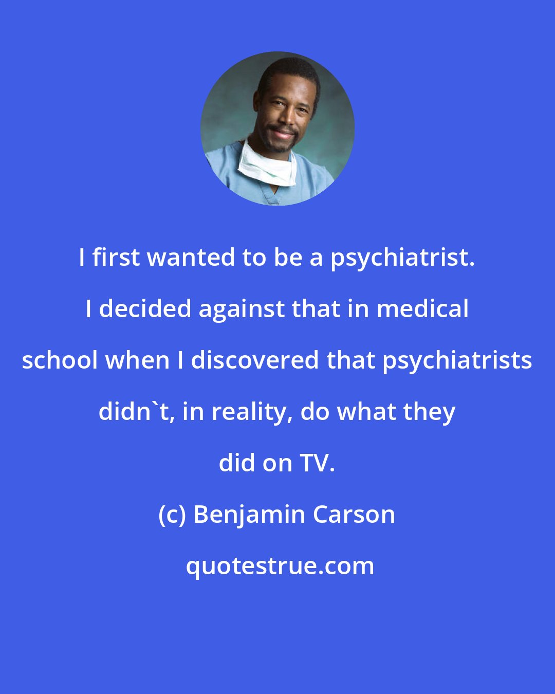 Benjamin Carson: I first wanted to be a psychiatrist. I decided against that in medical school when I discovered that psychiatrists didn't, in reality, do what they did on TV.