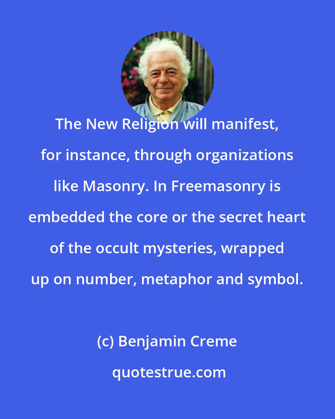 Benjamin Creme: The New Religion will manifest, for instance, through organizations like Masonry. In Freemasonry is embedded the core or the secret heart of the occult mysteries, wrapped up on number, metaphor and symbol.