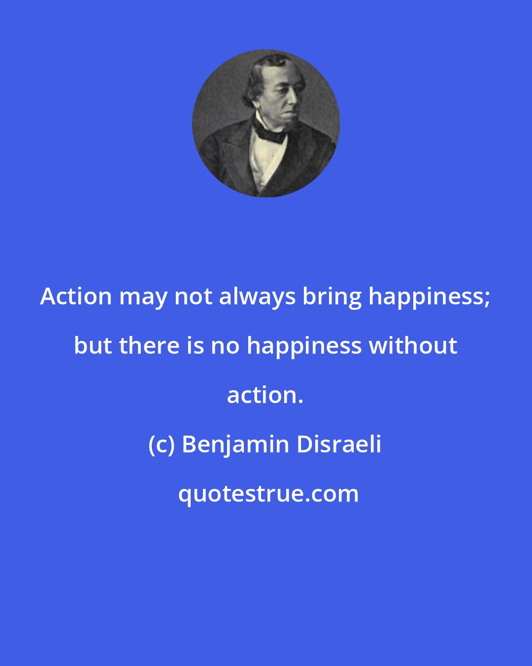 Benjamin Disraeli: Action may not always bring happiness; but there is no happiness without action.