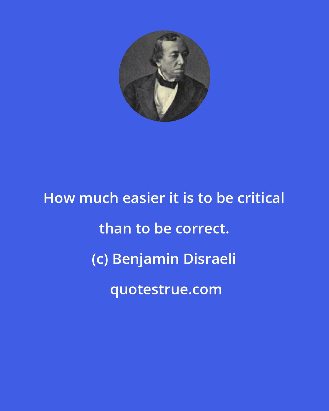 Benjamin Disraeli: How much easier it is to be critical than to be correct.