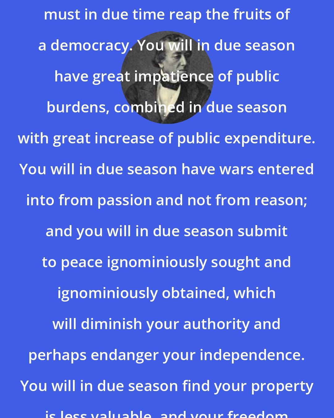 Benjamin Disraeli: If you establish a democracy, you must in due time reap the fruits of a democracy. You will in due season have great impatience of public burdens, combined in due season with great increase of public expenditure. You will in due season have wars entered into from passion and not from reason; and you will in due season submit to peace ignominiously sought and ignominiously obtained, which will diminish your authority and perhaps endanger your independence. You will in due season find your property is less valuable, and your freedom less complete.