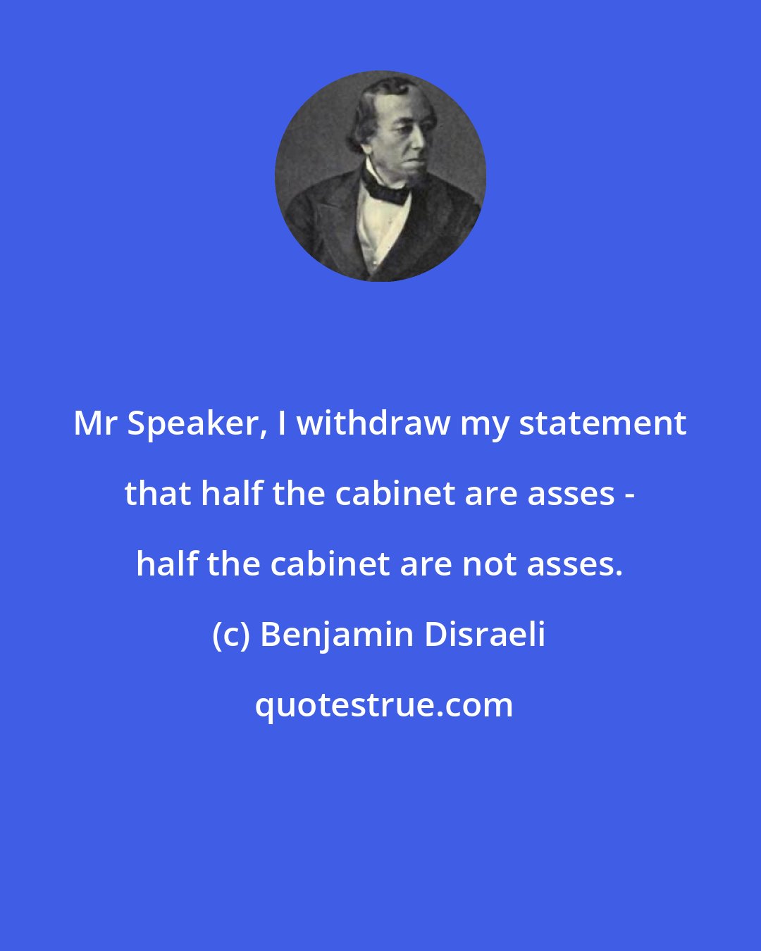 Benjamin Disraeli: Mr Speaker, I withdraw my statement that half the cabinet are asses - half the cabinet are not asses.