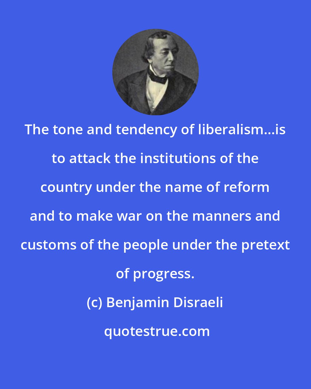 Benjamin Disraeli: The tone and tendency of liberalism...is to attack the institutions of the country under the name of reform and to make war on the manners and customs of the people under the pretext of progress.