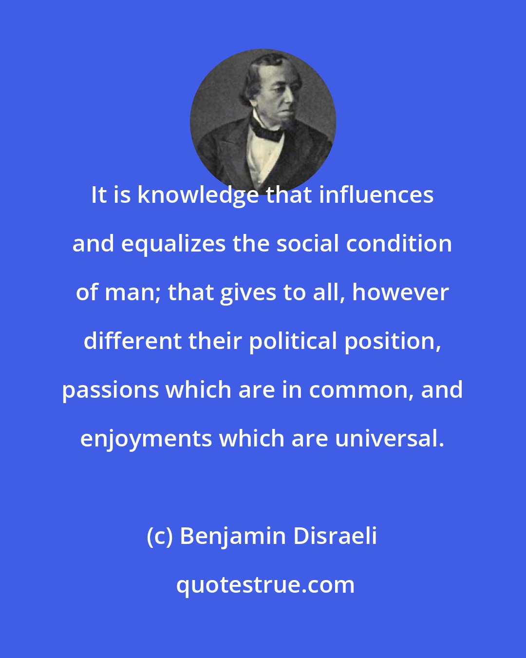 Benjamin Disraeli: It is knowledge that influences and equalizes the social condition of man; that gives to all, however different their political position, passions which are in common, and enjoyments which are universal.
