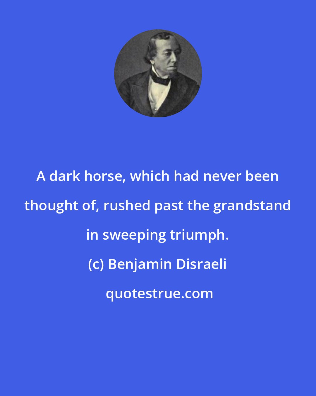 Benjamin Disraeli: A dark horse, which had never been thought of, rushed past the grandstand in sweeping triumph.