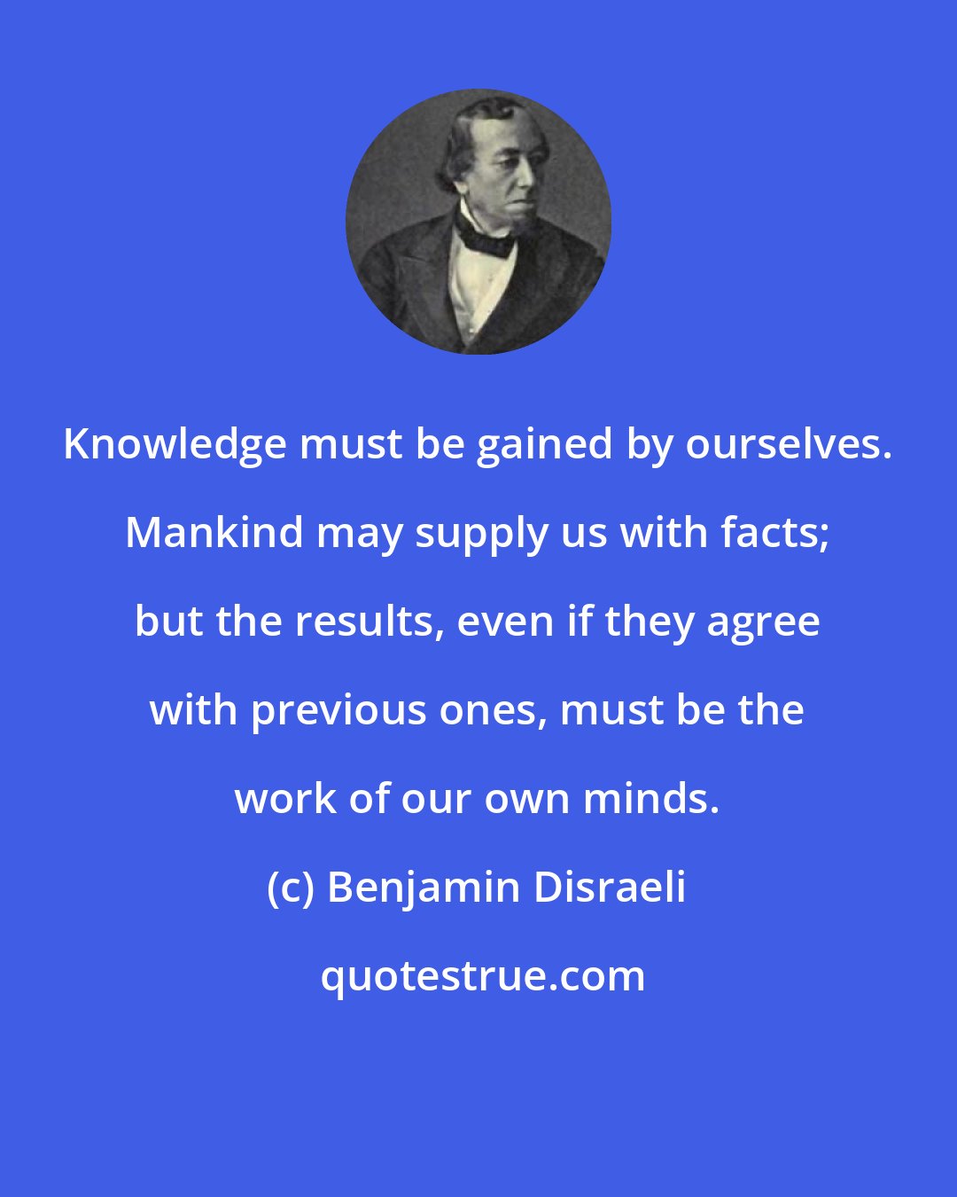 Benjamin Disraeli: Knowledge must be gained by ourselves. Mankind may supply us with facts; but the results, even if they agree with previous ones, must be the work of our own minds.