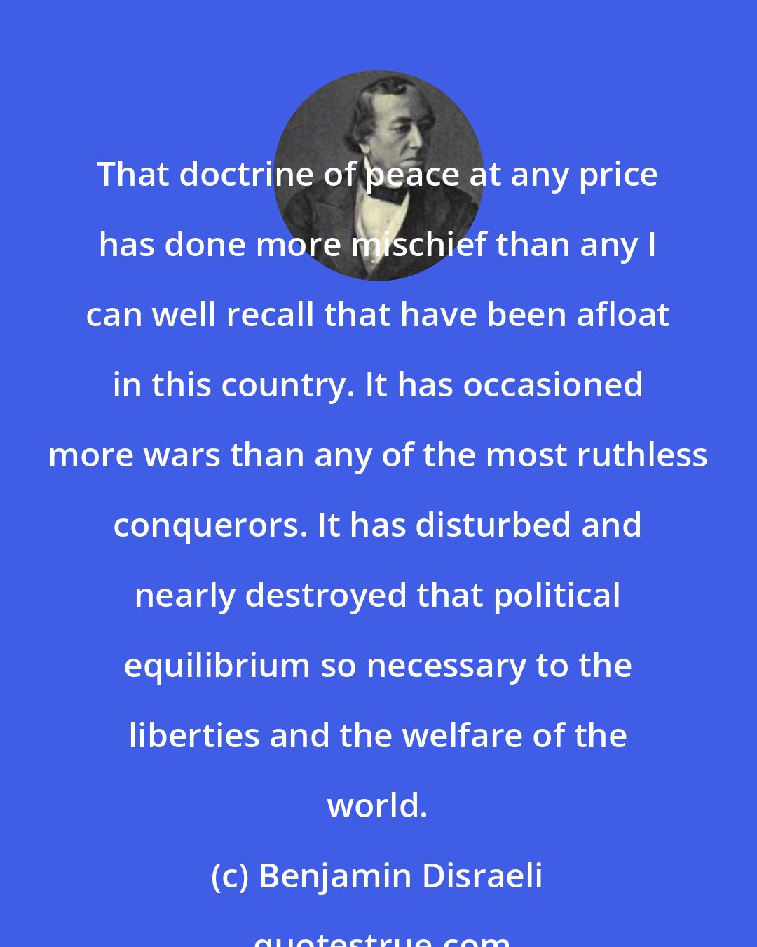 Benjamin Disraeli: That doctrine of peace at any price has done more mischief than any I can well recall that have been afloat in this country. It has occasioned more wars than any of the most ruthless conquerors. It has disturbed and nearly destroyed that political equilibrium so necessary to the liberties and the welfare of the world.