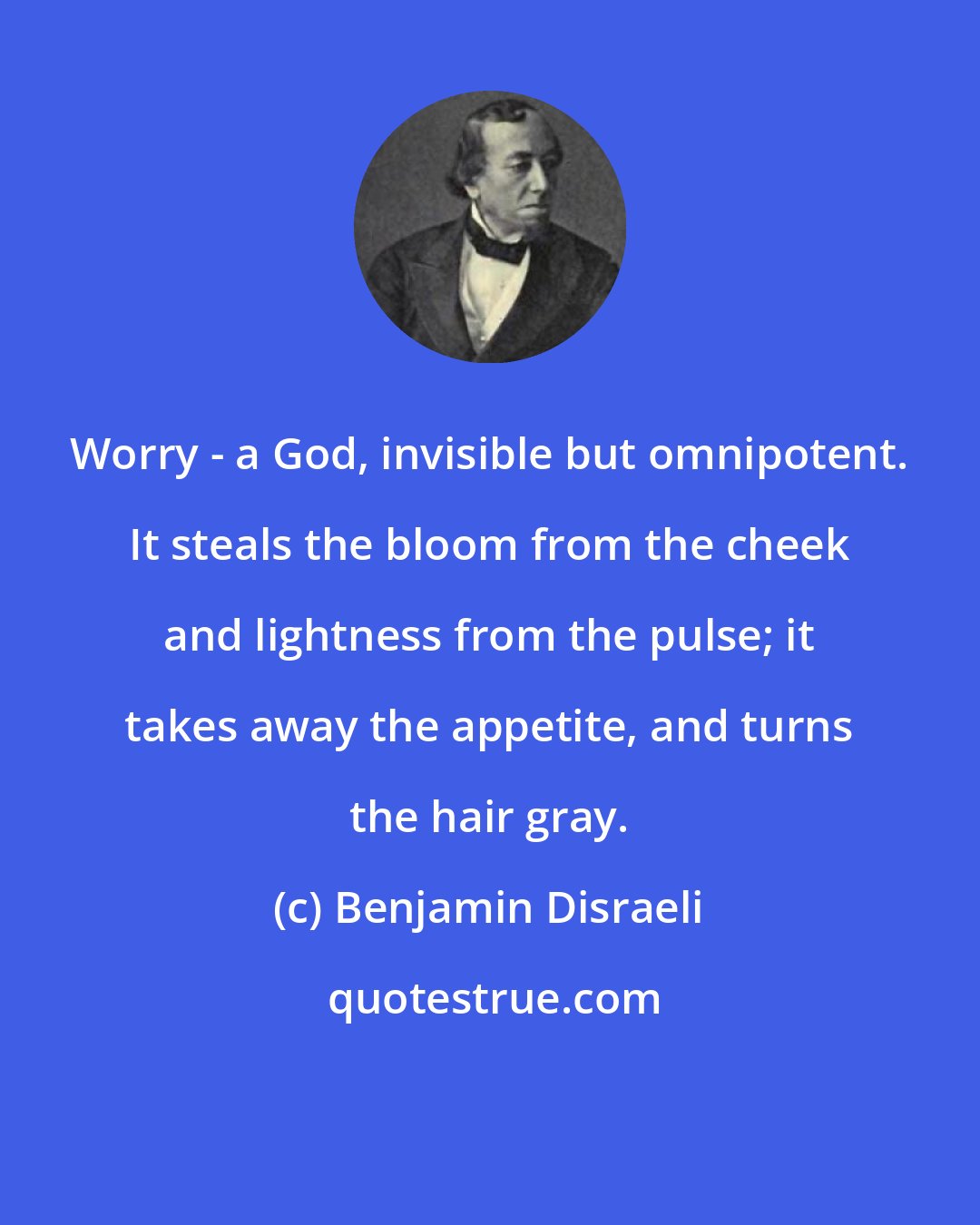 Benjamin Disraeli: Worry - a God, invisible but omnipotent. It steals the bloom from the cheek and lightness from the pulse; it takes away the appetite, and turns the hair gray.