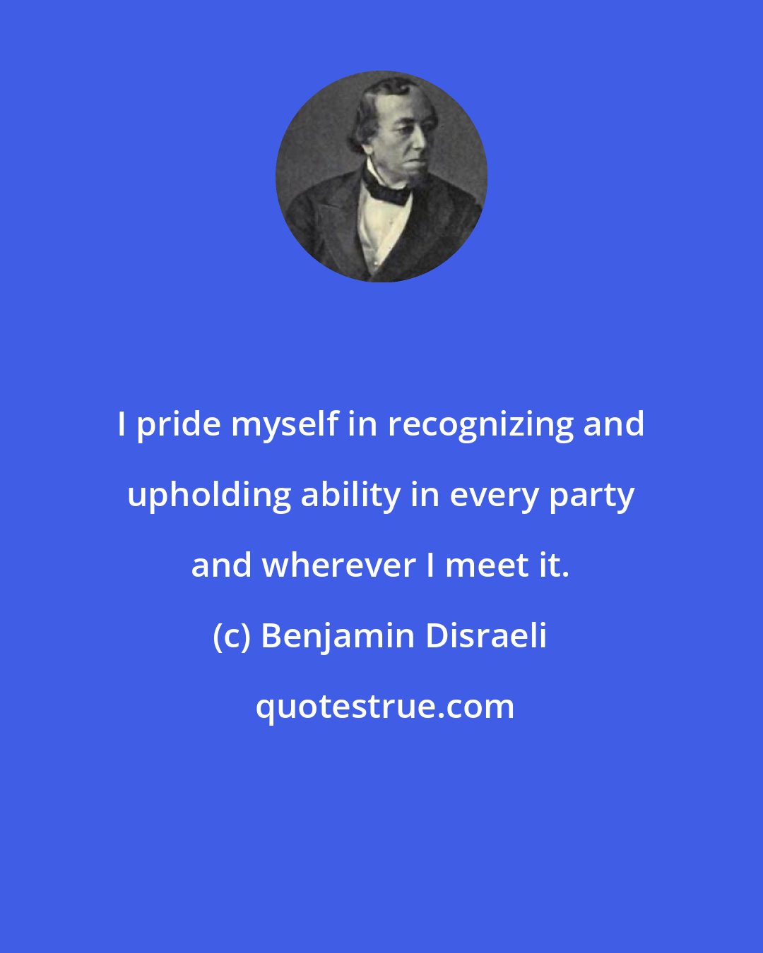 Benjamin Disraeli: I pride myself in recognizing and upholding ability in every party and wherever I meet it.