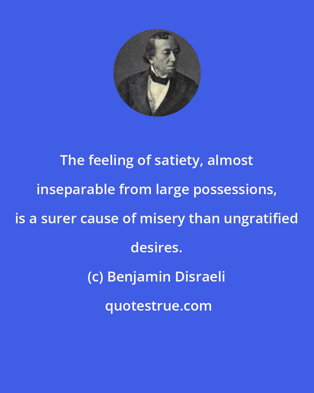 Benjamin Disraeli: The feeling of satiety, almost inseparable from large possessions, is a surer cause of misery than ungratified desires.