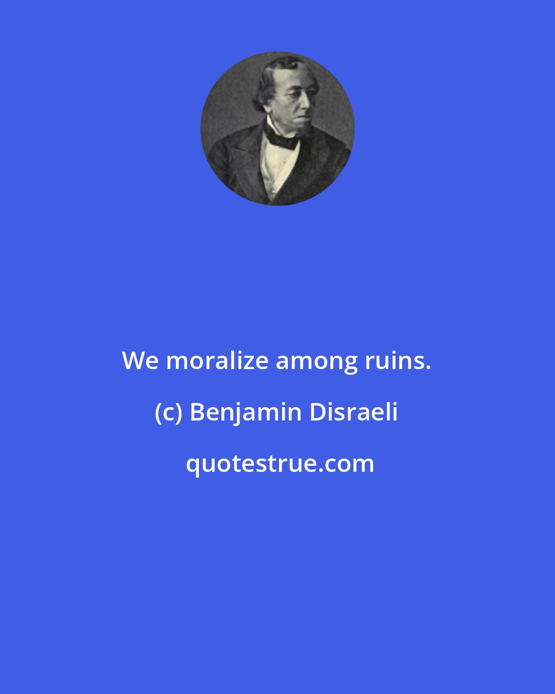 Benjamin Disraeli: We moralize among ruins.