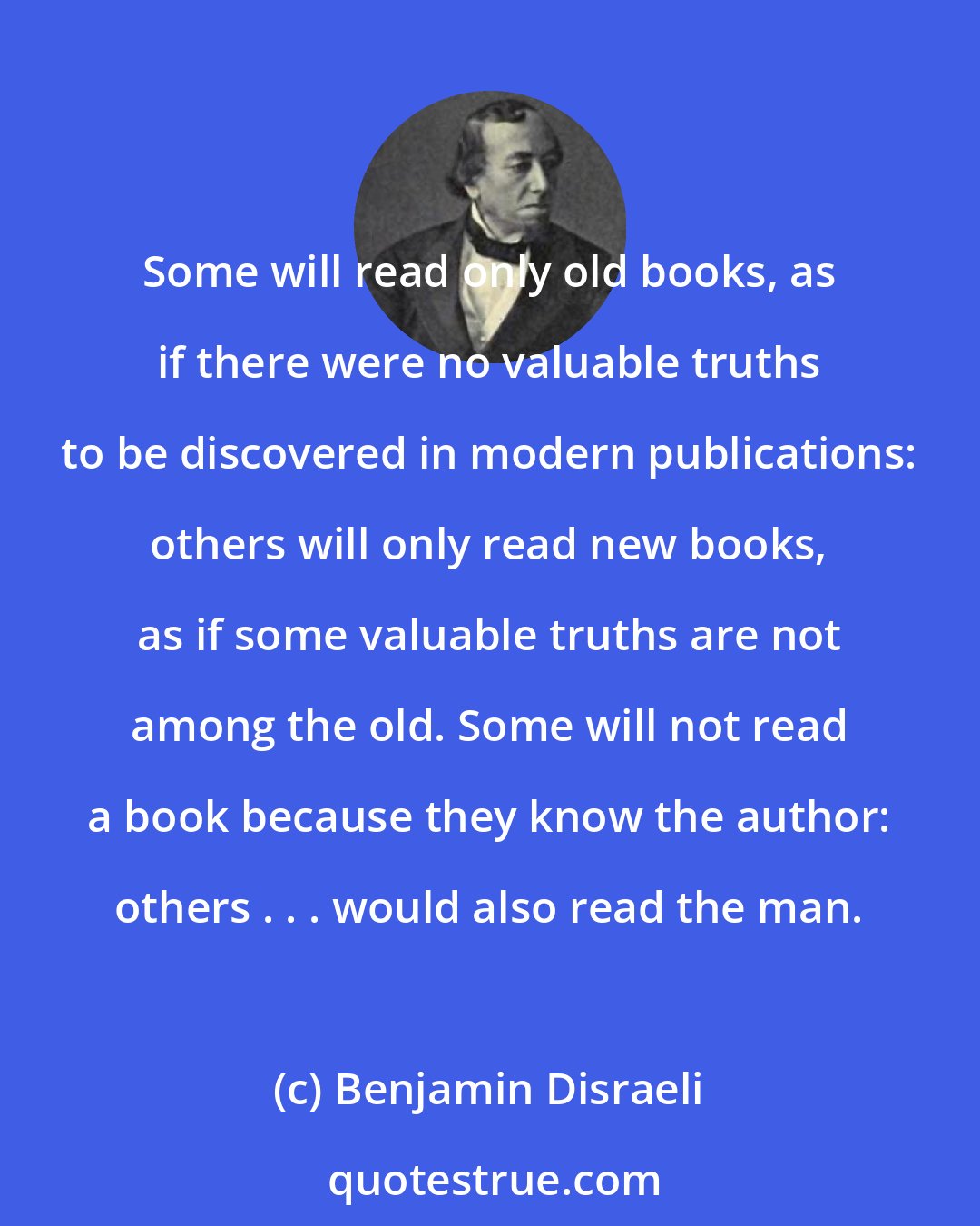Benjamin Disraeli: Some will read only old books, as if there were no valuable truths to be discovered in modern publications: others will only read new books, as if some valuable truths are not among the old. Some will not read a book because they know the author: others . . . would also read the man.