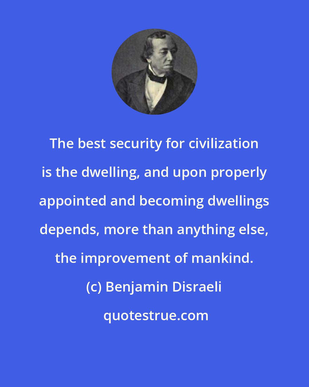 Benjamin Disraeli: The best security for civilization is the dwelling, and upon properly appointed and becoming dwellings depends, more than anything else, the improvement of mankind.