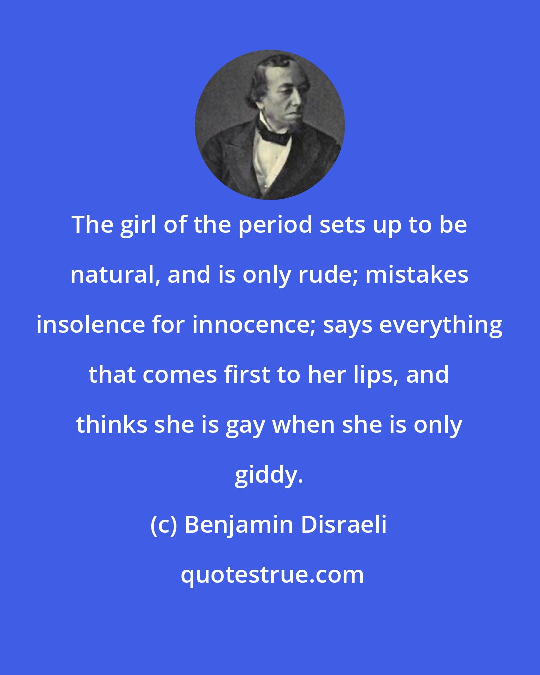 Benjamin Disraeli: The girl of the period sets up to be natural, and is only rude; mistakes insolence for innocence; says everything that comes first to her lips, and thinks she is gay when she is only giddy.