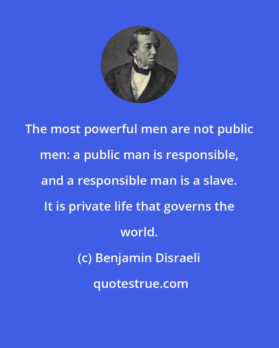 Benjamin Disraeli: The most powerful men are not public men: a public man is responsible, and a responsible man is a slave. It is private life that governs the world.