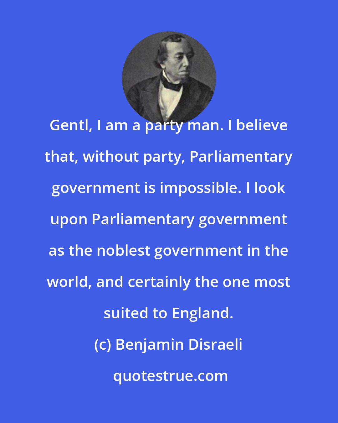 Benjamin Disraeli: Gentl, I am a party man. I believe that, without party, Parliamentary government is impossible. I look upon Parliamentary government as the noblest government in the world, and certainly the one most suited to England.