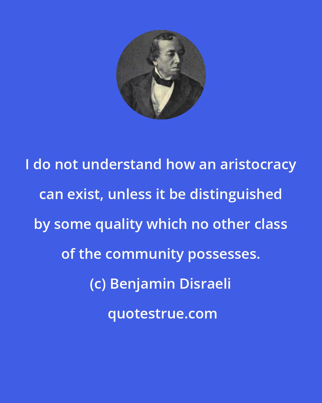Benjamin Disraeli: I do not understand how an aristocracy can exist, unless it be distinguished by some quality which no other class of the community possesses.