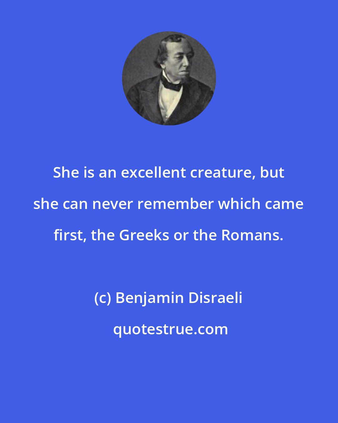 Benjamin Disraeli: She is an excellent creature, but she can never remember which came first, the Greeks or the Romans.